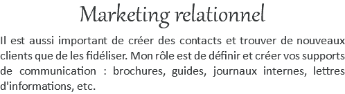 Marketing relationnel Il est aussi important de créer des contacts et trouver de nouveaux clients que de les fidéliser. Mon rôle est de définir et créer vos supports de communication : brochures, guides, journaux internes, lettres d'informations, etc. 